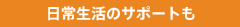 日常生活のサポートも
